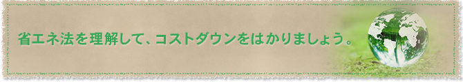 省エネ法を理解して、コストダウンをはかりましょう。